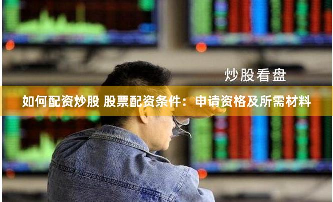 如何配资炒股 股票配资条件：申请资格及所需材料