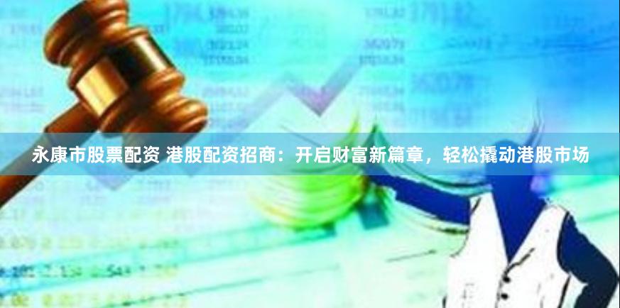 永康市股票配资 港股配资招商：开启财富新篇章，轻松撬动港股市场