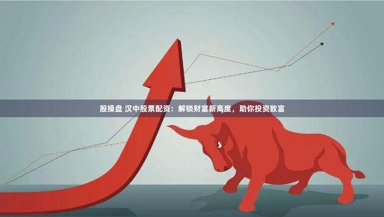 股操盘 汉中股票配资：解锁财富新高度，助你投资致富