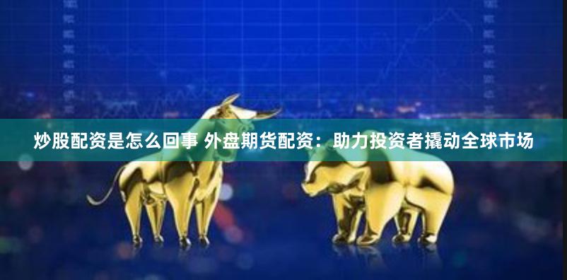 炒股配资是怎么回事 外盘期货配资：助力投资者撬动全球市场