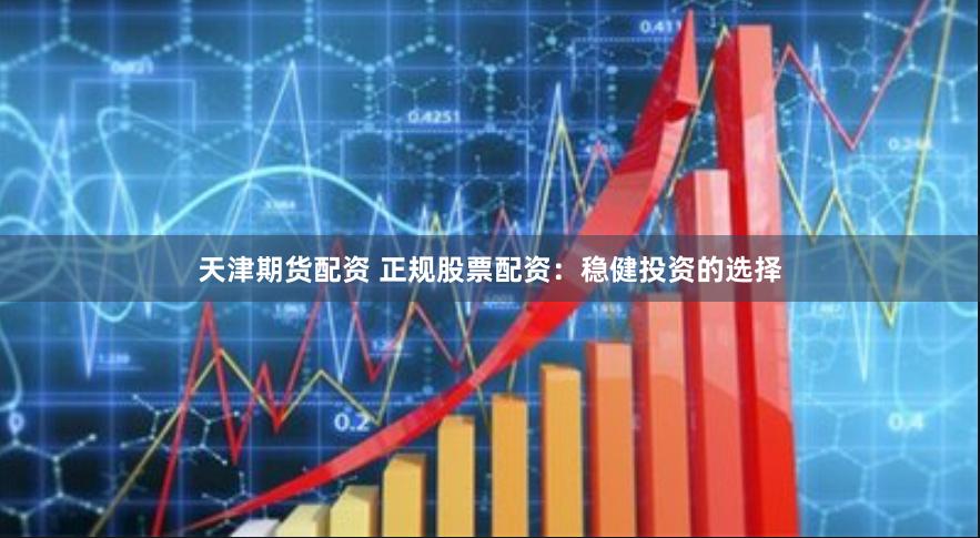 天津期货配资 正规股票配资：稳健投资的选择